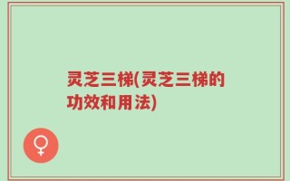 灵芝三梯(灵芝三梯的功效和用法)