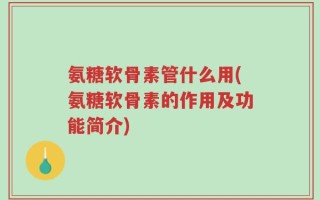 氨糖软骨素管什么用(氨糖软骨素的作用及功能简介)