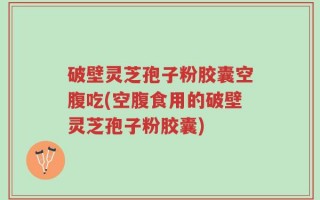 破壁灵芝孢子粉胶囊空腹吃(空腹食用的破壁灵芝孢子粉胶囊)