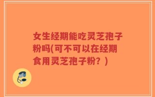 女生经期能吃灵芝孢子粉吗(可不可以在经期食用灵芝孢子粉？)
