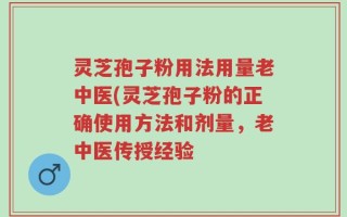 灵芝孢子粉用法用量老中医(灵芝孢子粉的正确使用方法和剂量，老中医传授经验