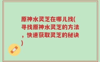 原神水灵芝在哪儿找(寻找原神水灵芝的方法，快速获取灵芝的秘诀)