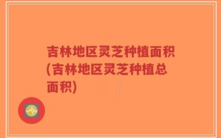 吉林地区灵芝种植面积(吉林地区灵芝种植总面积)