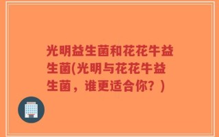 光明益生菌和花花牛益生菌(光明与花花牛益生菌，谁更适合你？)