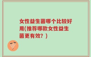 女性益生菌哪个比较好用(推荐哪款女性益生菌更有效？)