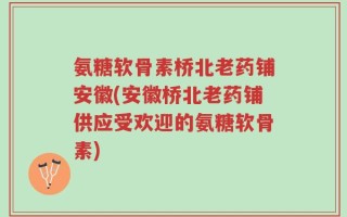 氨糖软骨素桥北老药铺安徽(安徽桥北老药铺供应受欢迎的氨糖软骨素)