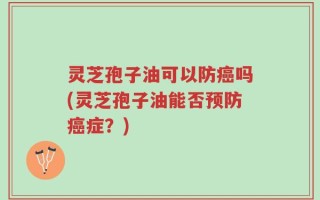 灵芝孢子油可以防癌吗(灵芝孢子油能否预防癌症？)