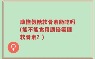 康倍氨糖软骨素能吃吗(能不能食用康倍氨糖软骨素？)