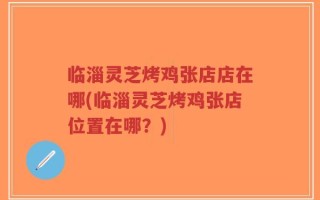 临淄灵芝烤鸡张店店在哪(临淄灵芝烤鸡张店位置在哪？)