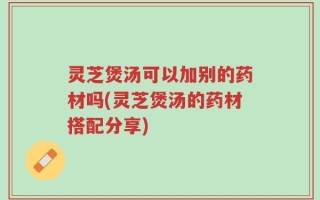 灵芝煲汤可以加别的药材吗(灵芝煲汤的药材搭配分享)