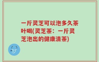 一斤灵芝可以泡多久茶叶喝(灵芝茶：一斤灵芝泡出的健康清茶)
