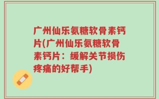 广州仙乐氨糖软骨素钙片(广州仙乐氨糖软骨素钙片：缓解关节损伤疼痛的好帮手)