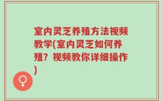 室内灵芝养殖方法视频教学(室内灵芝如何养殖？视频教你详细操作)