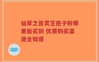 仙草之首灵芝孢子粉哪里能买到 优质购买渠道全知道