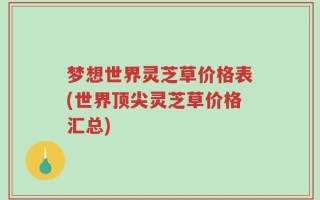 梦想世界灵芝草价格表(世界顶尖灵芝草价格汇总)