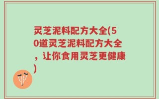 灵芝泥料配方大全(50道灵芝泥料配方大全，让你食用灵芝更健康)