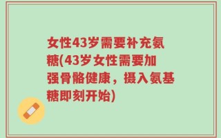 女性43岁需要补充氨糖(43岁女性需要加强骨骼健康，摄入氨基糖即刻开始)