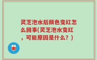 灵芝泡水后颜色变红怎么回事(灵芝泡水变红，可能原因是什么？)