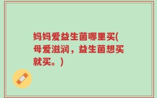 妈妈爱益生菌哪里买(母爱滋润，益生菌想买就买。)