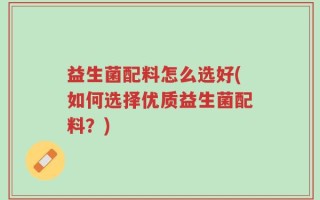 益生菌配料怎么选好(如何选择优质益生菌配料？)