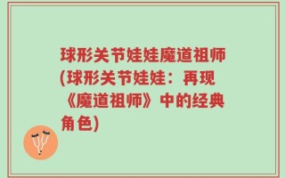球形关节娃娃魔道祖师(球形关节娃娃：再现《魔道祖师》中的经典角色)