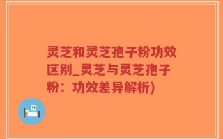 灵芝和灵芝孢子粉功效区别_灵芝与灵芝孢子粉：功效差异解析)