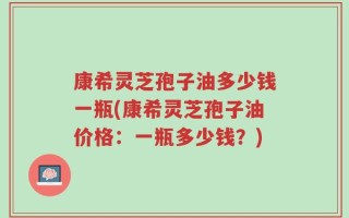 康希灵芝孢子油多少钱一瓶(康希灵芝孢子油价格：一瓶多少钱？)