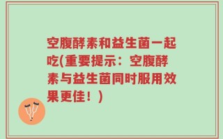 空腹酵素和益生菌一起吃(重要提示：空腹酵素与益生菌同时服用效果更佳！)