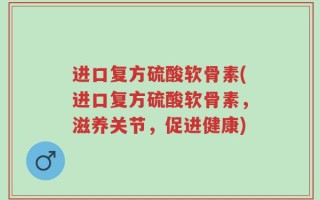 进口复方硫酸软骨素(进口复方硫酸软骨素，滋养关节，促进健康)