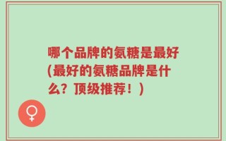 哪个品牌的氨糖是最好(最好的氨糖品牌是什么？顶级推荐！)