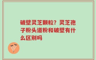 破壁灵芝颗粒？灵芝孢子粉头道粉和破壁有什么区别吗