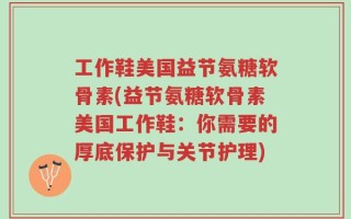 工作鞋美国益节氨糖软骨素(益节氨糖软骨素美国工作鞋：你需要的厚底保护与关节护理)