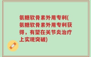 氨糖软骨素外用专利(氨糖软骨素外用专利获得，有望在关节炎治疗上实现突破)
