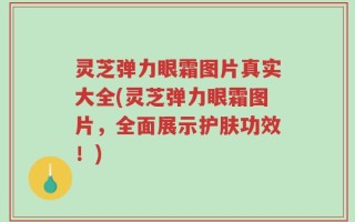 灵芝弹力眼霜图片真实大全(灵芝弹力眼霜图片，全面展示护肤功效！)