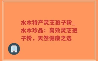 水木特产灵芝孢子粉_水木珍品：高效灵芝孢子粉，天然健康之选
