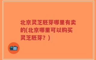 北京灵芝胚芽哪里有卖的(北京哪里可以购买灵芝胚芽？)