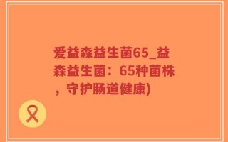爱益森益生菌65_益森益生菌：65种菌株，守护肠道健康)
