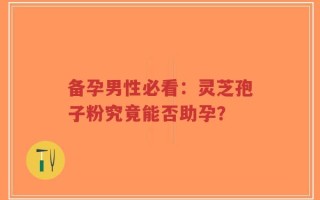 备孕男性必看：灵芝孢子粉究竟能否助孕？