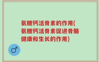氨糖钙活骨素的作用(氨糖钙活骨素促进骨骼健康和生长的作用)
