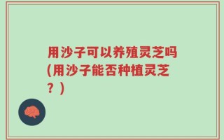 用沙子可以养殖灵芝吗(用沙子能否种植灵芝？)