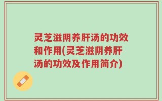 灵芝滋阴养肝汤的功效和作用(灵芝滋阴养肝汤的功效及作用简介)