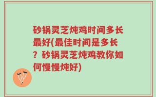 砂锅灵芝炖鸡时间多长最好(最佳时间是多长？砂锅灵芝炖鸡教你如何慢慢炖好)