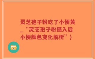灵芝孢子粉吃了小便黄_“灵芝孢子粉摄入后小便颜色变化解析”)