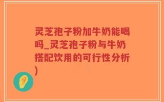 灵芝孢子粉加牛奶能喝吗_灵芝孢子粉与牛奶搭配饮用的可行性分析)
