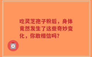 吃灵芝孢子粉后，身体竟然发生了这些奇妙变化，你敢相信吗？