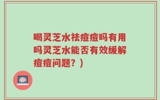 喝灵芝水祛痘痘吗有用吗灵芝水能否有效缓解痘痘问题？)