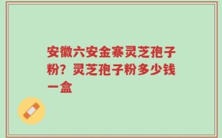 安徽六安金寨灵芝孢子粉？灵芝孢子粉多少钱一盒