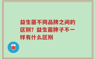 益生菌不同品牌之间的区别？益生菌牌子不一样有什么区别