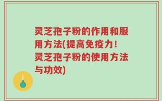 灵芝孢子粉的作用和服用方法(提高免疫力！灵芝孢子粉的使用方法与功效)