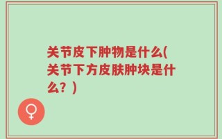 关节皮下肿物是什么(关节下方皮肤肿块是什么？)
